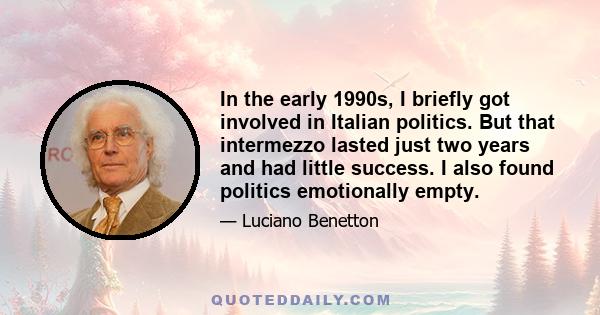 In the early 1990s, I briefly got involved in Italian politics. But that intermezzo lasted just two years and had little success. I also found politics emotionally empty.