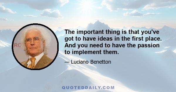 The important thing is that you've got to have ideas in the first place. And you need to have the passion to implement them.