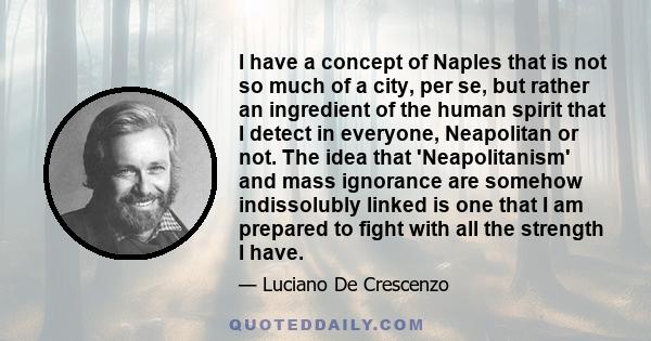 I have a concept of Naples that is not so much of a city, per se, but rather an ingredient of the human spirit that I detect in everyone, Neapolitan or not. The idea that 'Neapolitanism' and mass ignorance are somehow