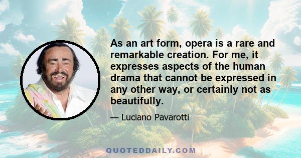 As an art form, opera is a rare and remarkable creation. For me, it expresses aspects of the human drama that cannot be expressed in any other way, or certainly not as beautifully.