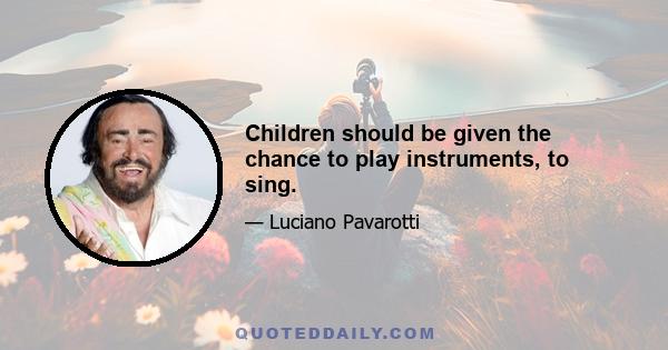 Children should be given the chance to play instruments, to sing.