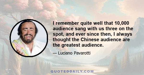 I remember quite well that 10,000 audience sang with us three on the spot, and ever since then, I always thought the Chinese audience are the greatest audience.
