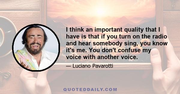 I think an important quality that I have is that if you turn on the radio and hear somebody sing, you know it's me. You don't confuse my voice with another voice.