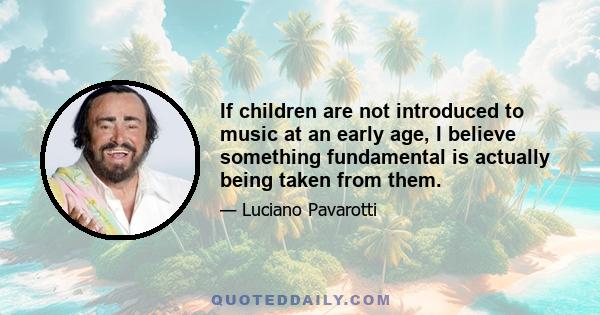 If children are not introduced to music at an early age, I believe something fundamental is actually being taken from them.