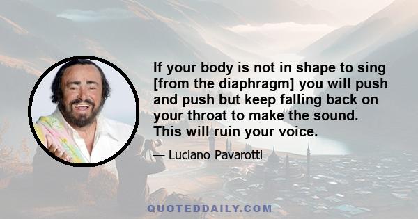 If your body is not in shape to sing [from the diaphragm] you will push and push but keep falling back on your throat to make the sound. This will ruin your voice.