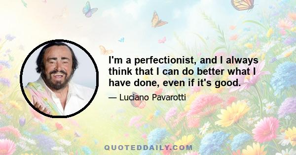 I'm a perfectionist, and I always think that I can do better what I have done, even if it's good.