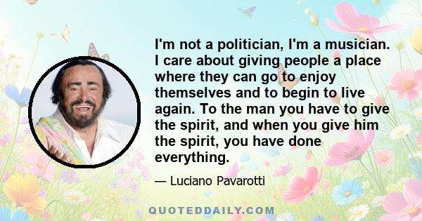 I'm not a politician, I'm a musician. I care about giving people a place where they can go to enjoy themselves and to begin to live again. To the man you have to give the spirit, and when you give him the spirit, you