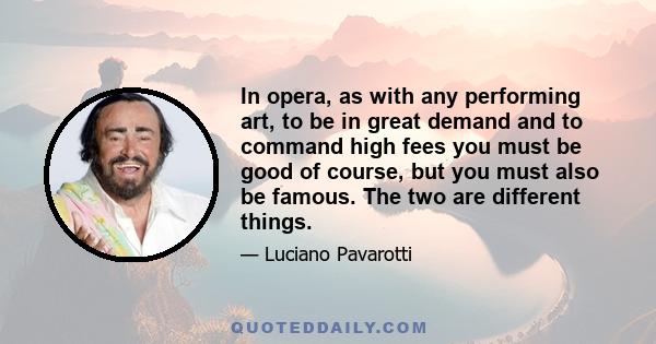 In opera, as with any performing art, to be in great demand and to command high fees you must be good of course, but you must also be famous. The two are different things.