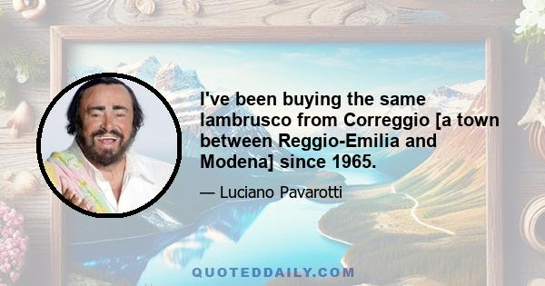 I've been buying the same lambrusco from Correggio [a town between Reggio-Emilia and Modena] since 1965.