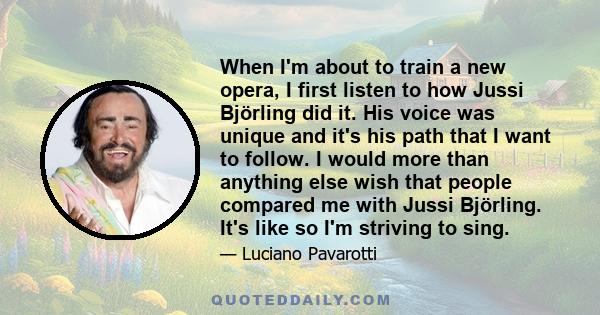 When I'm about to train a new opera, I first listen to how Jussi Björling did it. His voice was unique and it's his path that I want to follow. I would more than anything else wish that people compared me with Jussi