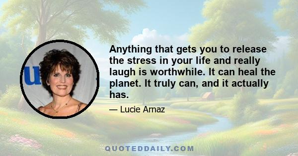 Anything that gets you to release the stress in your life and really laugh is worthwhile. It can heal the planet. It truly can, and it actually has.