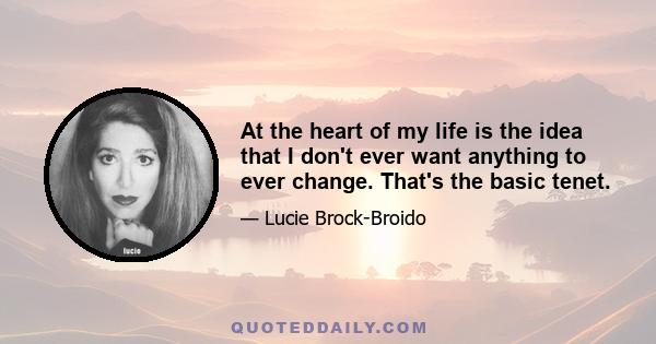 At the heart of my life is the idea that I don't ever want anything to ever change. That's the basic tenet.