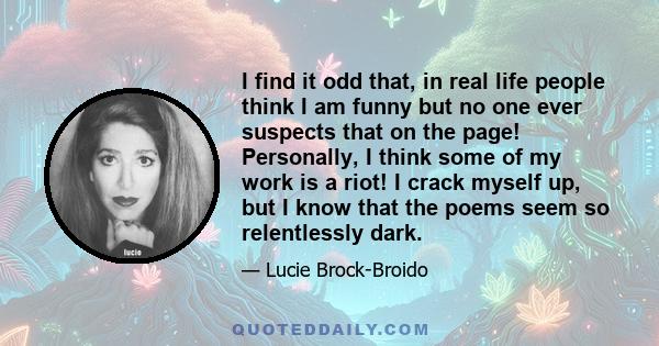 I find it odd that, in real life people think I am funny but no one ever suspects that on the page! Personally, I think some of my work is a riot! I crack myself up, but I know that the poems seem so relentlessly dark.