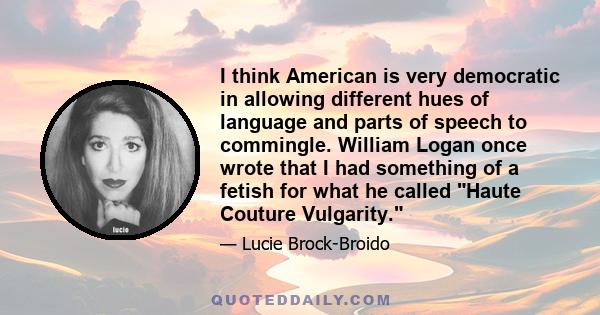 I think American is very democratic in allowing different hues of language and parts of speech to commingle. William Logan once wrote that I had something of a fetish for what he called Haute Couture Vulgarity.