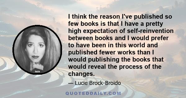 I think the reason I've published so few books is that I have a pretty high expectation of self-reinvention between books and I would prefer to have been in this world and published fewer works than I would publishing