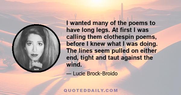 I wanted many of the poems to have long legs. At first I was calling them clothespin poems, before I knew what I was doing. The lines seem pulled on either end, tight and taut against the wind.