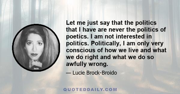 Let me just say that the politics that I have are never the politics of poetics. I am not interested in politics. Politically, I am only very conscious of how we live and what we do right and what we do so awfully wrong.