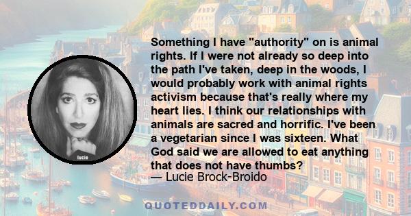 Something I have authority on is animal rights. If I were not already so deep into the path I've taken, deep in the woods, I would probably work with animal rights activism because that's really where my heart lies. I