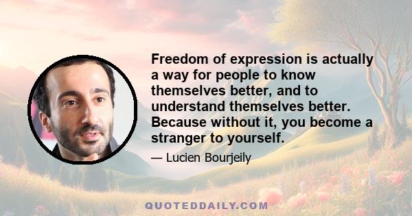 Freedom of expression is actually a way for people to know themselves better, and to understand themselves better. Because without it, you become a stranger to yourself.