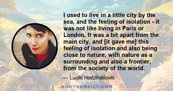 I used to live in a little city by the sea, and the feeling of isolation - it was not like living in Paris or London. It was a bit apart from the main city, and [it gave me] this feeling of isolation and also being