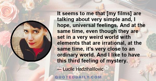 It seems to me that [my films] are talking about very simple and, I hope, universal feelings. And at the same time, even though they are set in a very weird world with elements that are irrational, at the same time,