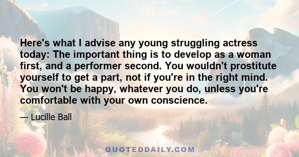 Here's what I advise any young struggling actress today: The important thing is to develop as a woman first, and a performer second. You wouldn't prostitute yourself to get a part, not if you're in the right mind. You