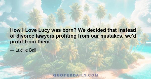 How I Love Lucy was born? We decided that instead of divorce lawyers profiting from our mistakes, we'd profit from them.