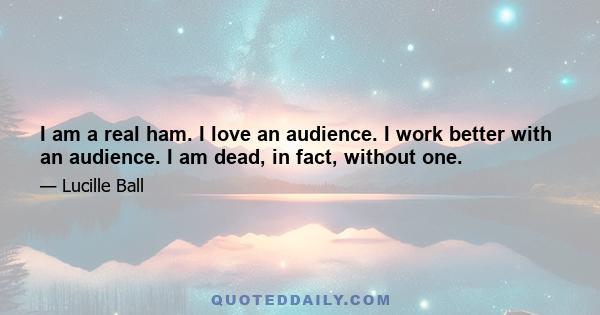 I am a real ham. I love an audience. I work better with an audience. I am dead, in fact, without one.