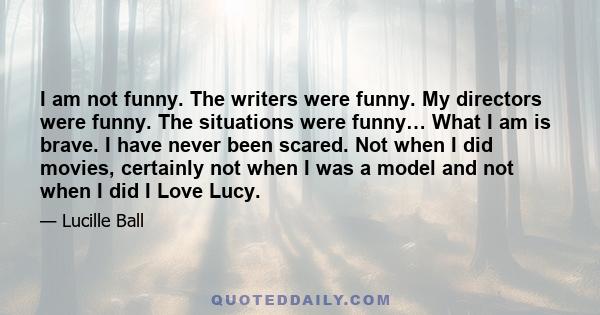 I am not funny. The writers were funny. My directors were funny. The situations were funny… What I am is brave. I have never been scared. Not when I did movies, certainly not when I was a model and not when I did I Love 