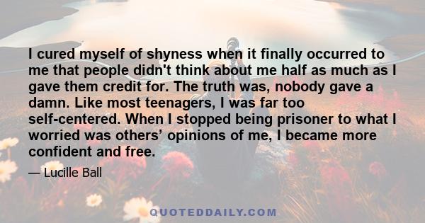 I cured myself of shyness when it finally occurred to me that people didn't think about me half as much as I gave them credit for. The truth was, nobody gave a damn. Like most teenagers, I was far too self-centered.