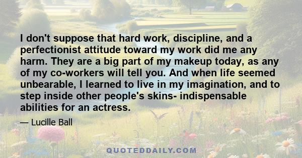 I don't suppose that hard work, discipline, and a perfectionist attitude toward my work did me any harm. They are a big part of my makeup today, as any of my co-workers will tell you. And when life seemed unbearable, I