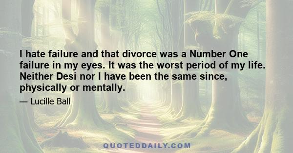 I hate failure and that divorce was a Number One failure in my eyes. It was the worst period of my life. Neither Desi nor I have been the same since, physically or mentally.