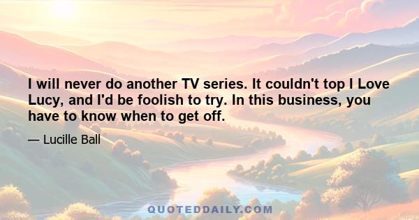 I will never do another TV series. It couldn't top I Love Lucy, and I'd be foolish to try. In this business, you have to know when to get off.