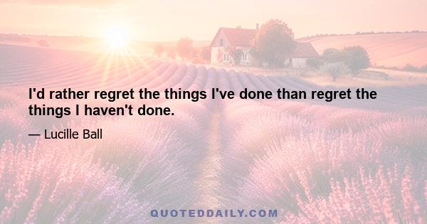 I'd rather regret the things I've done than regret the things I haven't done.