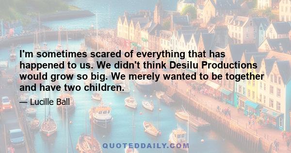 I'm sometimes scared of everything that has happened to us. We didn't think Desilu Productions would grow so big. We merely wanted to be together and have two children.