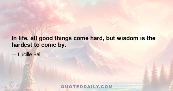 In life, all good things come hard, but wisdom is the hardest to come by.