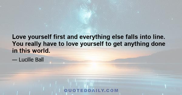 Love yourself first and everything else falls into line. You really have to love yourself to get anything done in this world.