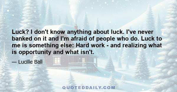 Luck? I don't know anything about luck. I've never banked on it and I'm afraid of people who do. Luck to me is something else: Hard work - and realizing what is opportunity and what isn't.