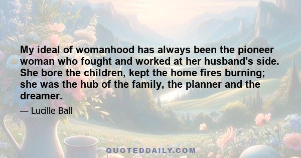 My ideal of womanhood has always been the pioneer woman who fought and worked at her husband's side. She bore the children, kept the home fires burning; she was the hub of the family, the planner and the dreamer.