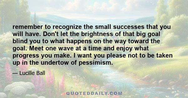 remember to recognize the small successes that you will have. Don't let the brightness of that big goal blind you to what happens on the way toward the goal. Meet one wave at a time and enjoy what progress you make. I