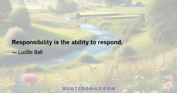 Responsibility is the ability to respond.