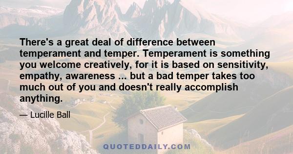 There's a great deal of difference between temperament and temper. Temperament is something you welcome creatively, for it is based on sensitivity, empathy, awareness ... but a bad temper takes too much out of you and