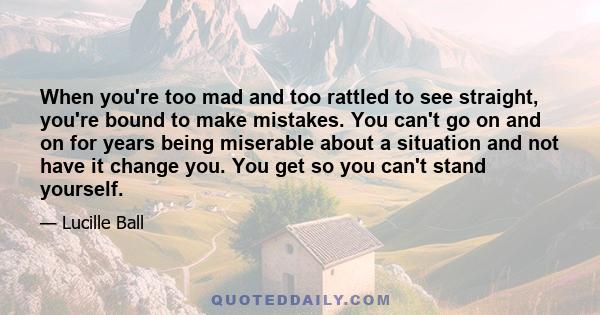 When you're too mad and too rattled to see straight, you're bound to make mistakes. You can't go on and on for years being miserable about a situation and not have it change you. You get so you can't stand yourself.