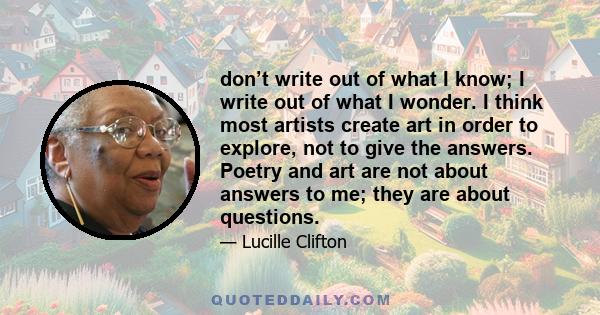 don’t write out of what I know; I write out of what I wonder. I think most artists create art in order to explore, not to give the answers. Poetry and art are not about answers to me; they are about questions.