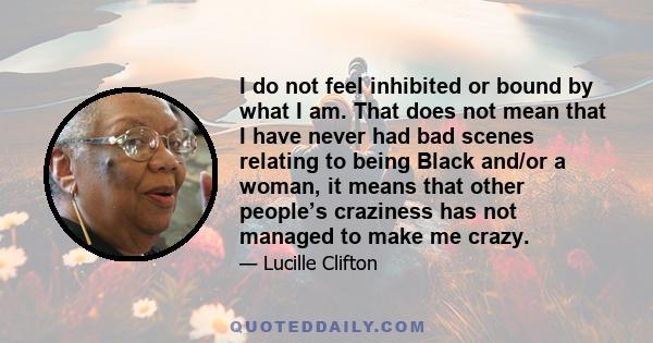 I do not feel inhibited or bound by what I am. That does not mean that I have never had bad scenes relating to being Black and/or a woman, it means that other people’s craziness has not managed to make me crazy.