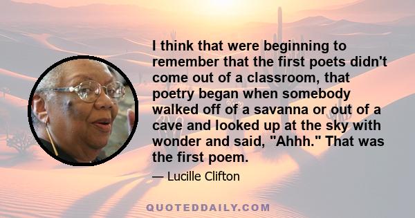 I think that were beginning to remember that the first poets didn't come out of a classroom, that poetry began when somebody walked off of a savanna or out of a cave and looked up at the sky with wonder and said, Ahhh.