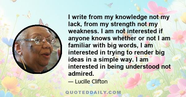 I write from my knowledge not my lack, from my strength not my weakness. I am not interested if anyone knows whether or not I am familiar with big words, I am interested in trying to render big ideas in a simple way. I