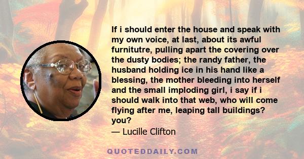 If i should enter the house and speak with my own voice, at last, about its awful furnitutre, pulling apart the covering over the dusty bodies; the randy father, the husband holding ice in his hand like a blessing, the