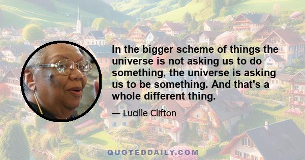 In the bigger scheme of things the universe is not asking us to do something, the universe is asking us to be something. And that's a whole different thing.