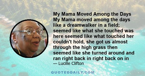 My Mama Moved Among the Days My Mama moved among the days like a dreamwalker in a field; seemed like what she touched was here seemed like what touched her couldn't hold, she got us almost through the high grass then